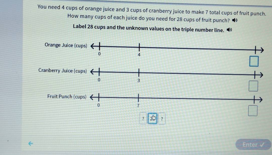 You need 4 cups of orange juice and 3 cups of cranberry juice to make 7 total cups of fruit punch.
How many cups of each juice do you need for 28 cups of fruit punch?
Label 28 cups and the unknown values on the triple number line.
□ 
Cranberry Juice (cups)
0
3
□
Fruit Punch (cups)
0
7
□
? 2^3 ?
Enter √