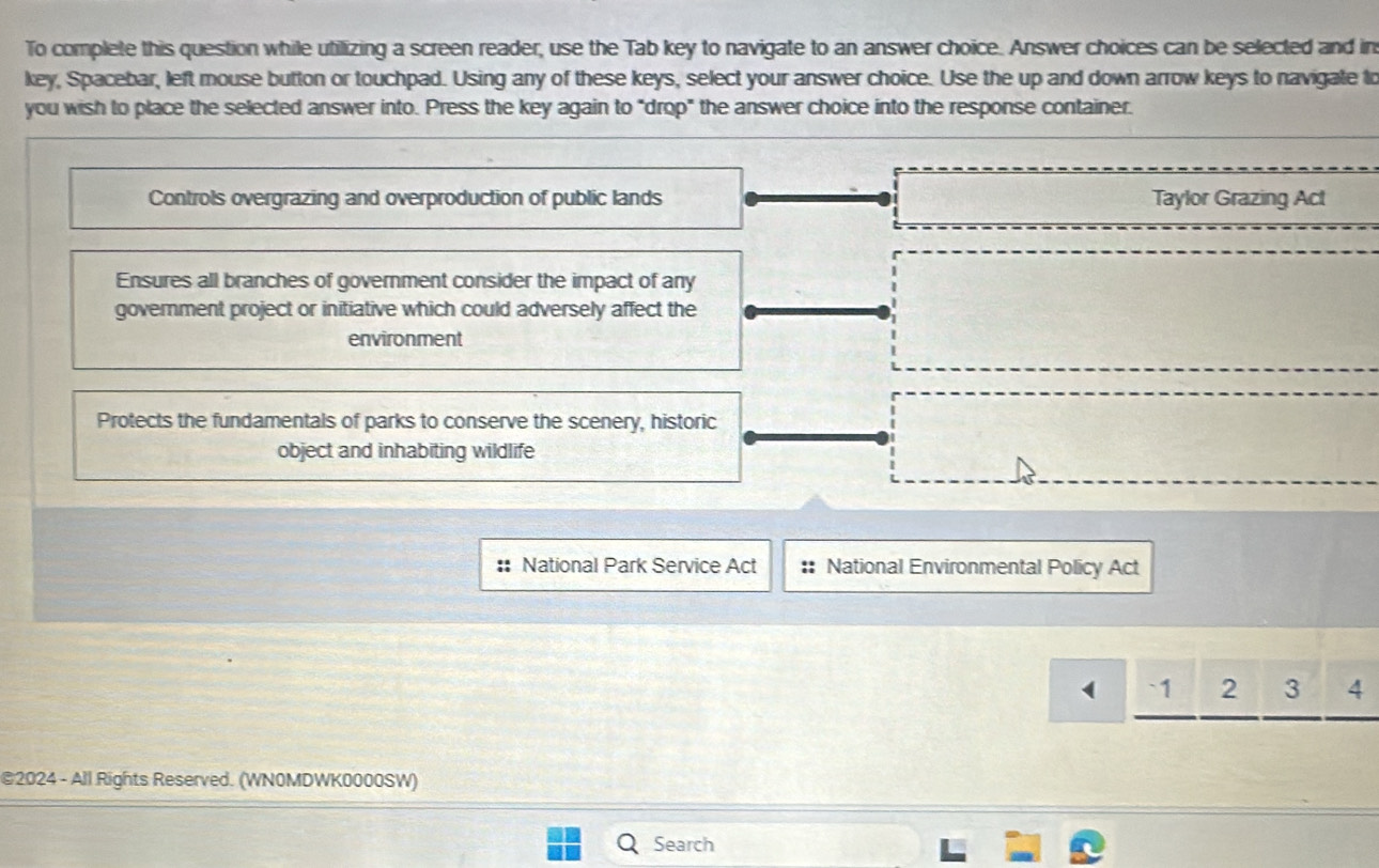 To complete this question while utilizing a screen reader, use the Tab key to navigate to an answer choice. Answer choices can be selected and in
key, Spacebar, left mouse button or touchpad. Using any of these keys, select your answer choice. Use the up and down arrow keys to navigate to
you wish to place the selected answer into. Press the key again to "drop" the answer choice into the response container.
Controls overgrazing and overproduction of public lands Taylor Grazing Act
Ensures all branches of government consider the impact of any
government project or initiative which could adversely affect the
environment
Protects the fundamentals of parks to conserve the scenery, historic
object and inhabiting wildlife
: National Park Service Act National Environmental Policy Act
( `1 2 3 4
@2024 - All Rights Reserved. (WNOMDWK0000SW)
Search