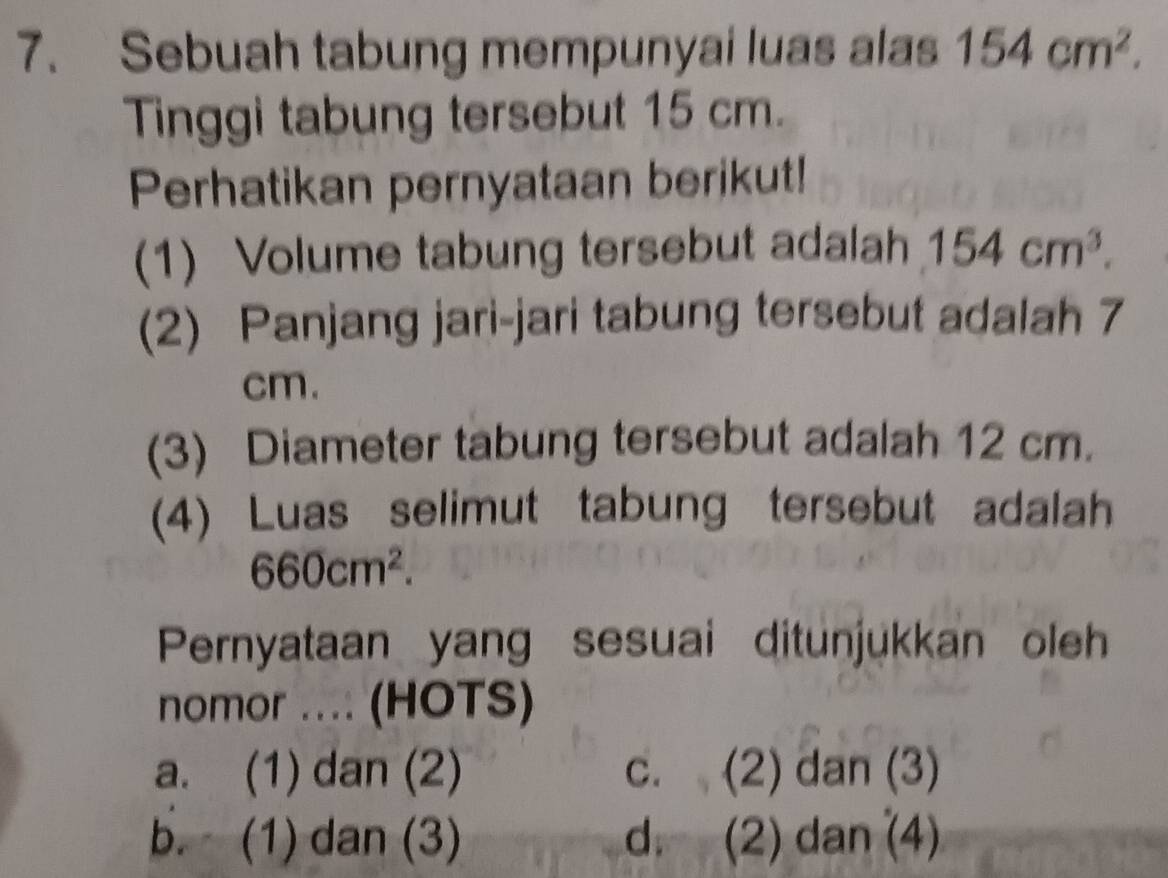 Sebuah tabung mempunyai luas alas 154cm^2. 
Tinggi tabung tersebut 15 cm.
Perhatikan pernyataan berikut!
(1) Volume tabung tersebut adalah 154cm^3. 
(2) Panjang jari-jari tabung tersebut adalah 7
cm.
(3) Diameter tabung tersebut adalah 12 cm.
(4) Luas selimut tabung tersebut adalah
660cm^2. 
Pernyataan yang sesuai ditunjukkan oleh
nomor .... (HOTS)
a. (1) dan (2) c. (2) dan (3)
b. (1) dan (3) d. (2) dan (4)