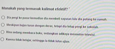 Manakah yang termasuk kalimat efektif? "
Dia pergi ke pasar kemudian dia membeli sayuran Ialu dia pulang ke rumah.
Meskipun hujan turun dengan deras, tetapi dia tetap pergi ke sekolah.
Rina sedang membaca buku, sedangkan adiknya menonton televisi.
Karena tidak belajar, sehingga ía tidak lulus ujian.