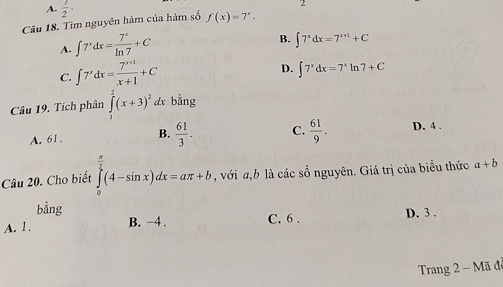 A.  1/2 ·
2
Câu 18. Tìm nguyên hàm của hàm số f(x)=7^x.
A. ∈t 7^xdx= 7^x/ln 7 +C
B. ∈t 7^xdx=7^(x+1)+C
C. ∈t 7^xdx= (7^(x+1))/x+1 +C
D. ∈t 7^xdx=7^xln 7+C
Câu 19. Tích phân ∈tlimits _1^(2(x+3)^2)dx bằng
C.
A. 61.
B.  61/3 .  61/9 .
D. 4.
Câu 20. Cho biết ∈tlimits _0^((frac π)2)(4-sin x)dx=aπ +b , với a,b là các số nguyên. Giá trị của biểu thức a+b
bằng
D. 3.
A. 1.
B. −4. C. 6 .
Trang 2 - Mã đã