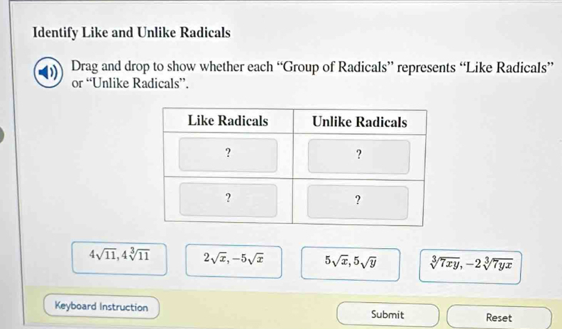 Identify Like and Unlike Radicals
Drag and drop to show whether each “Group of Radicals” represents “Like Radicals”
or “Unlike Radicals”.
4sqrt(11), 4sqrt[3](11) 2sqrt(x), -5sqrt(x) 5sqrt(x), 5sqrt(y) sqrt[3](7xy), -2sqrt[3](7yx)
Keyboard Instruction Submit Reset