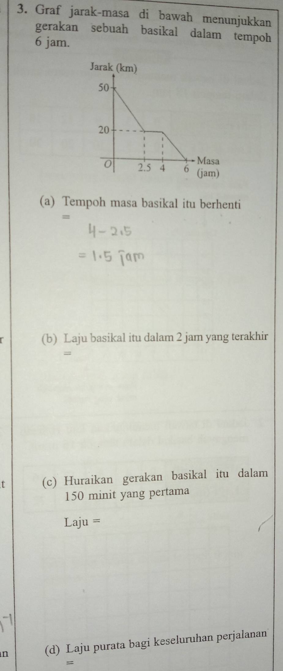 Graf jarak-masa di bawah menunjukkan 
gerakan sebuah basikal dalam tempoh
6 jam. 
(a) Tempoh masa basikal itu berhenti 
= 
(b) Laju basikal itu dalam 2 jam yang terakhir 
=;; 
t (c) Huraikan gerakan basikal itu dalam
150 minit yang pertama 
Laju = 
n (d) Laju purata bagi keseluruhan perjalanan 
=