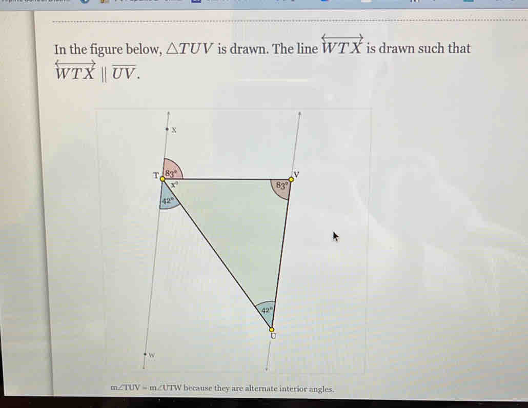 In the figure below, △ TUV is drawn. The line overleftrightarrow WTX is drawn such that
overleftrightarrow WTXbeginvmatrix endvmatrix overline UV.
m∠ TUV=m∠ UTW because they are alternate interior angles.