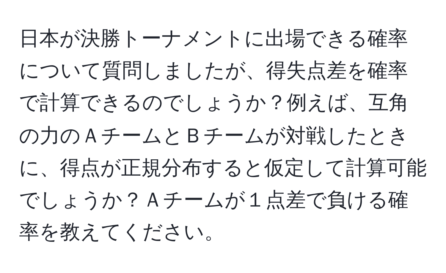 日本が決勝トーナメントに出場できる確率について質問しましたが、得失点差を確率で計算できるのでしょうか？例えば、互角の力のＡチームとＢチームが対戦したときに、得点が正規分布すると仮定して計算可能でしょうか？Ａチームが１点差で負ける確率を教えてください。