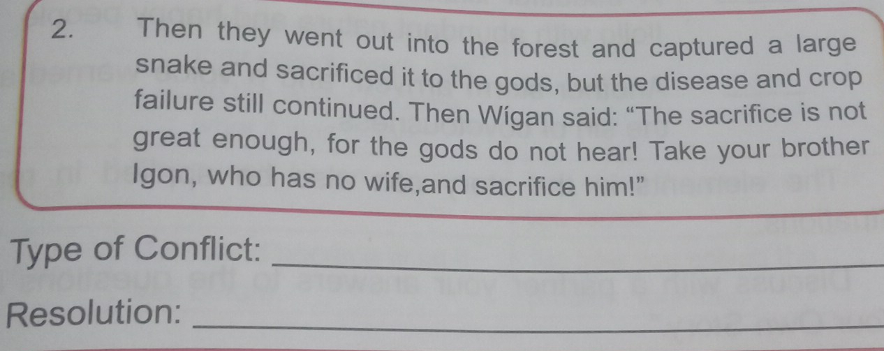 Then they went out into the forest and captured a large 
snake and sacrificed it to the gods, but the disease and crop 
failure still continued. Then Wígan said: “The sacrifice is not 
great enough, for the gods do not hear! Take your brother 
Igon, who has no wife,and sacrifice him!" 
_ 
_ 
Type of Conflict:_ 
Resolution:_