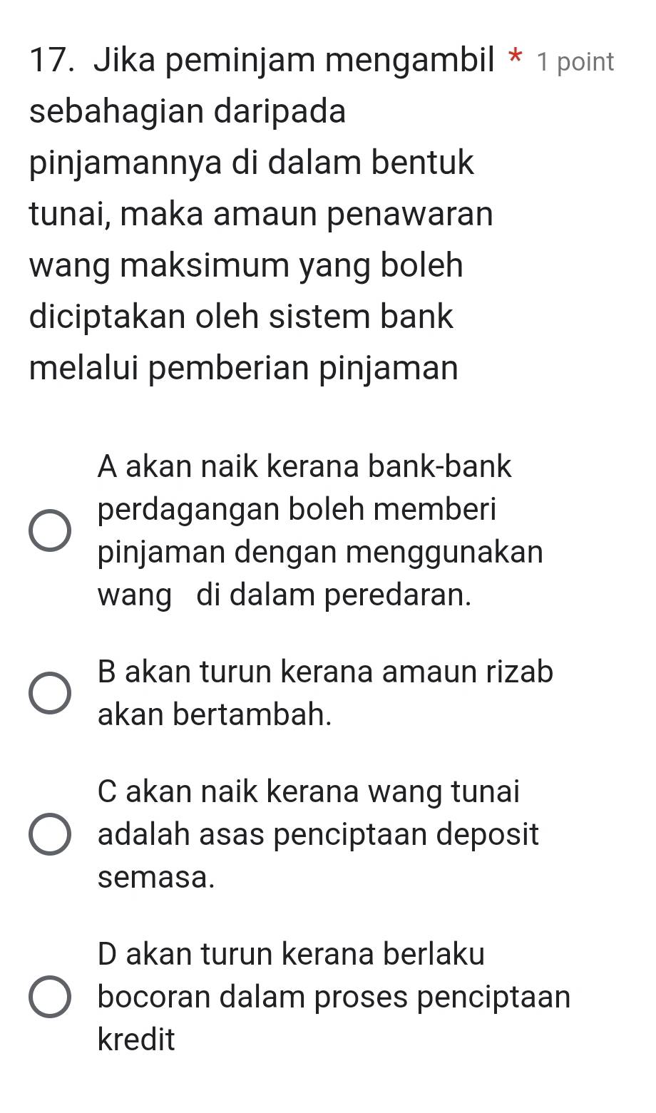 Jika peminjam mengambil * 1 point
sebahagian daripada
pinjamannya di dalam bentuk
tunai, maka amaun penawaran
wang maksimum yang boleh
diciptakan oleh sistem bank
melalui pemberian pinjaman
A akan naik kerana bank-bank
perdagangan boleh memberi
pinjaman dengan menggunakan
wang di dalam peredaran.
B akan turun kerana amaun rizab
akan bertambah.
C akan naik kerana wang tunai
adalah asas penciptaan deposit
semasa.
D akan turun kerana berlaku
bocoran dalam proses penciptaan
kredit