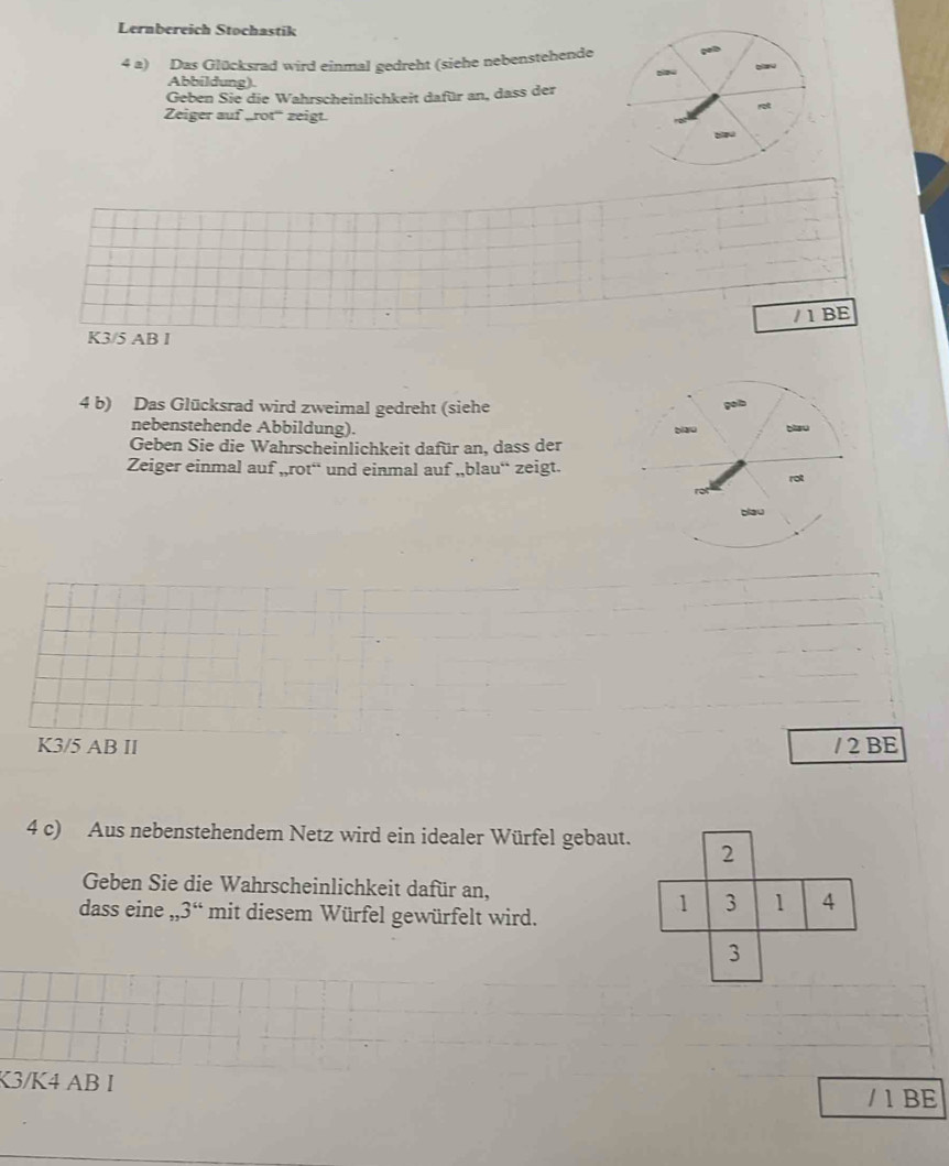 Lernbereich Stochastik 
4 a) Das Glücksrad wird einmal gedreht (siehe nebenstehende 
Abbildung). 
Geben Sie die Wahrscheinlichkeit dafür an, dass der 
Zeiger auf „rot'' zeigt. 
/ 1 BE
K3/5 AB I 
4 b) Das Glücksrad wird zweimal gedreht (siehe 
nebenstehende Abbildung). 
Geben Sie die Wahrscheinlichkeit dafür an, dass der 
Zeiger einmal auf ,,rot“ und einmal auf ,,blau“ zeigt.
K3/5 AB II / 2 BE 
4 c) Aus nebenstehendem Netz wird ein idealer Würfel gebaut. 
Geben Sie die Wahrscheinlichkeit dafür an, 
dass eine ,, 3^“ mit diesem Würfel gewürfelt wird. 
K3/K4 AB I / 1 BE