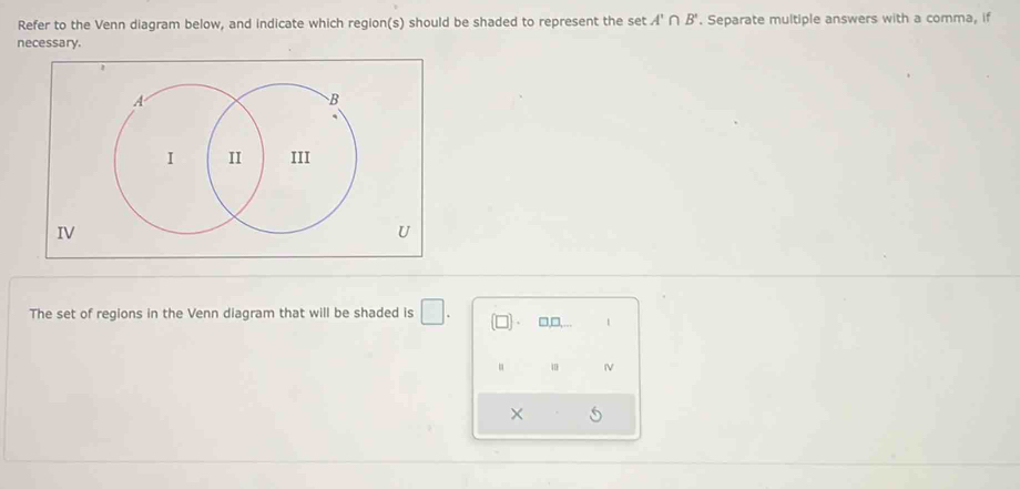 Refer to the Venn diagram below, and indicate which region(s) should be shaded to represent the set A'∩ B'. Separate multiple answers with a comma, if 
necessary. 
IV 
U 
The set of regions in the Venn diagram that will be shaded is □. □,□, 1 
1 
×