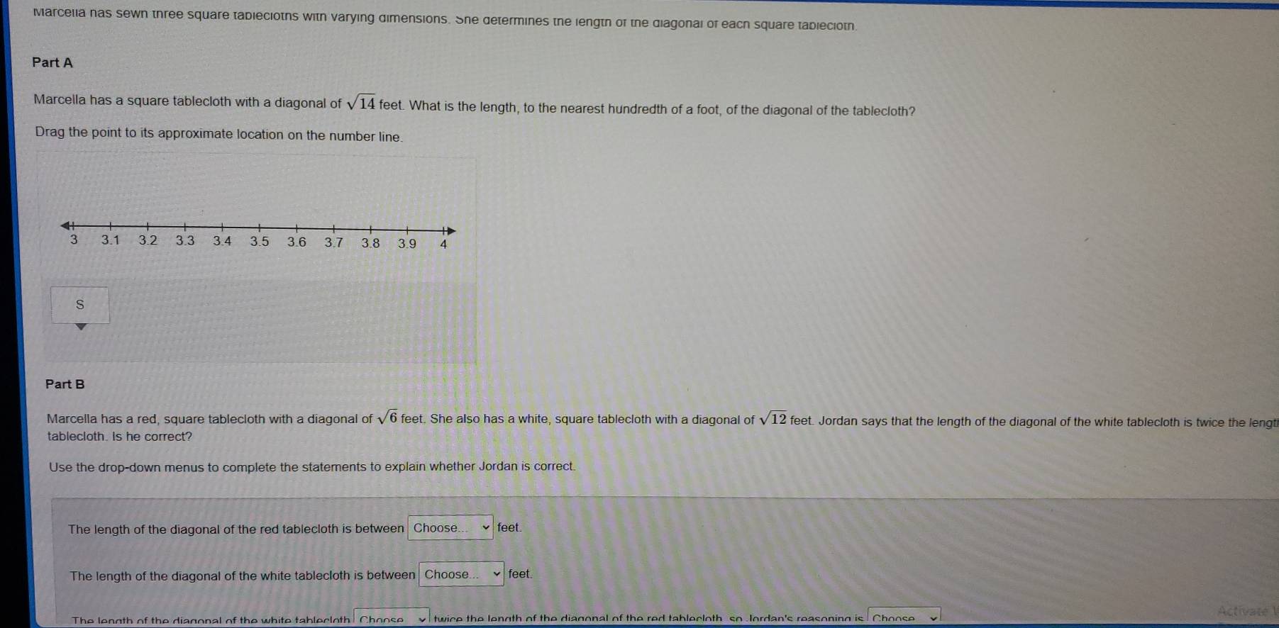 Marcelia nas sewn three square tableciotns with varying dimensions. She determines the lengtn of the diagonal of each square tabieciotn 
Part A 
Marcella has a square tablecloth with a diagonal of sqrt(14) feet. What is the length, to the nearest hundredth of a foot, of the diagonal of the tablecloth? 
Drag the point to its approximate location on the number line 
s 
Part B 
Marcella has a red, square tablecloth with a diagonal of sqrt(6)feet. She also has a white, square tablecloth with a diagonal of sqrt(12) feet. Jordan says that the length of the diagonal of the white tablecloth is twice the lengt 
tablecloth. is he correct? 
Use the drop-down menus to complete the statements to explain whether Jordan is correct. 
The length of the diagonal of the red tablecloth is between Choose. feet
The length of the diagonal of the white tablecloth is between Choose feet. 
The length of the diagonal of the white tablecloth! Choose twice the length of the diagonal of the red tablecloth so Jordan's reasoning is Choose 
Activate 1