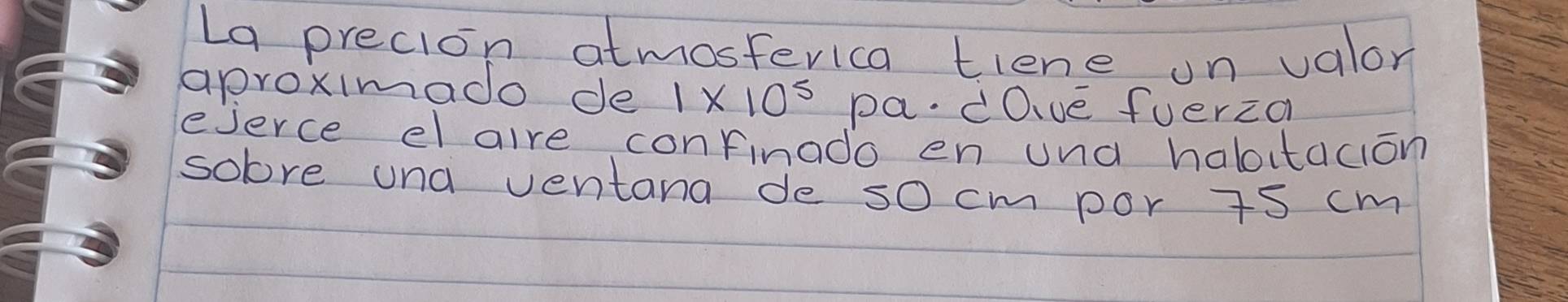 La precion atmosterica tiene un valor 
aproximado de 1* 10^5 pa. dOve fuerza 
ejerce el alre confinado en und haboitacion 
solre und ventana de so cm por is cm