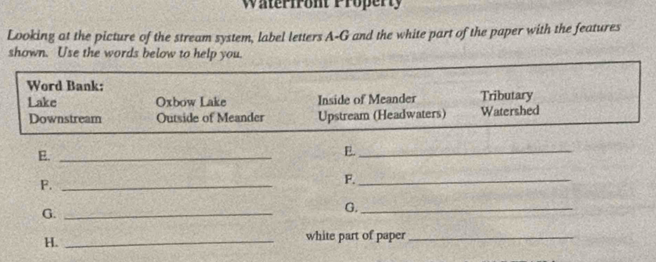 Waterfront Property
Looking at the picture of the stream system, label letters A-G and the white part of the paper with the features
shown. Use the words below to help you.
Word Bank:
Lake Oxbow Lake Inside of Meander Tributary
Downstream Outside of Meander Upstream (Headwaters) Watershed
E._
E._
F._
F._
G._
G._
H._
white part of paper_