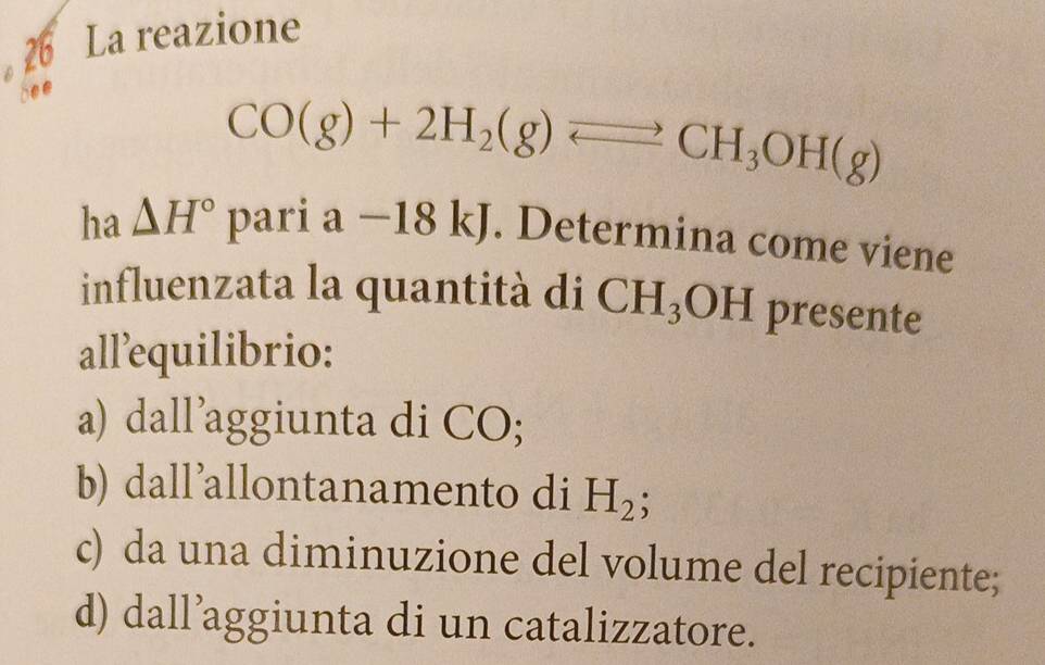 La reazione
CO(g)+2H_2(g)leftharpoons CH_3OH(g)
ha △ H° pa°1 a-18kJ. Determina come viene
influenzata la quantità di CH_3OH presente
allequilibrio:
a) dall’aggiunta di CO;
b) dall’allontanamento di H_2;
c) da una diminuzione del volume del recipiente;
d) dall’aggiunta di un catalizzatore.