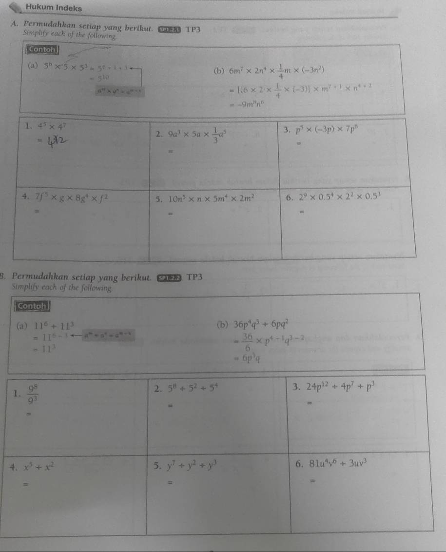 Hukum Indeks
A. Permudahkan setiap yang berikut. 38) TP3
8. Permudahkan setiap yang berikut. C2P TP3
Simplify each of the following
Contoh
(a) 11^6+11^3 (b) 36p^4q^3+6pq^2
=11^(6-3) a^m+a^n=a^(m-n)
=11^3
= 36/6 * p^(4-1)q^(3-2)
=6p^3q