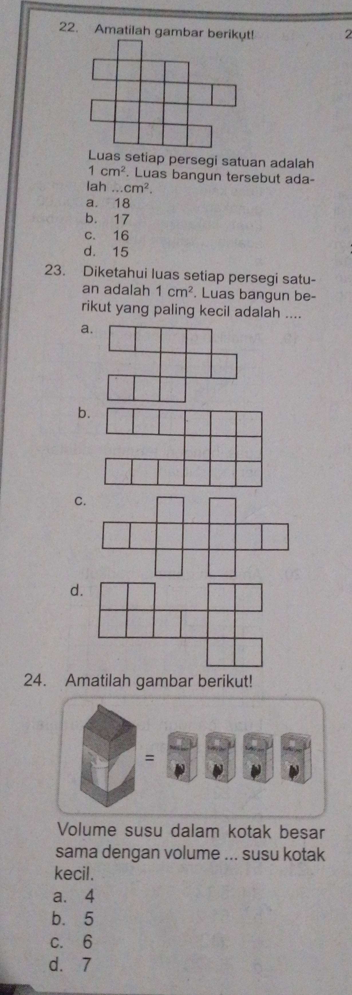 Amatilah gambar berikut!
2
Luas setiap persegi satuan adalah
1cm^2. Luas bangun tersebut ada-
lah .. cm^2.
a. 18
b. 17
c. 16
d. 15
23. Diketahui luas setiap persegi satu-
an adalah 1cm^2. Luas bangun be-
rikut yang paling kecil adalah ....
a
b
C
d.
24. Amatilah gambar berikut!
=
Volume susu dalam kotak besar
sama dengan volume ... susu kotak
kecil.
a. 4
b. 5
c. 6
d. 7