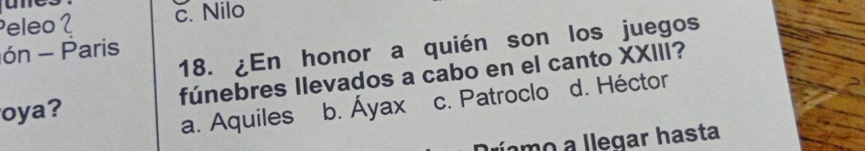 Peleo 2 c. Nilo
18. ¿En honor a quién son los juegos
ón - Paris
oya? fúnebres llevados a cabo en el canto XXIII?
a. Aquiles b. Áyax c. Patroclo d. Héctor
o a legar hasta