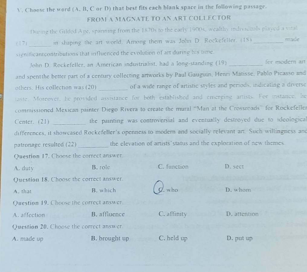 Choose the word (A. B, C or D) that best fits each blank space in the following passage.
FROM A MAGNATE TO AN ART COLLECTOR
During the Gilded Age, spanning from the 1870s to the early 1900s, wealthy individuals played a vital
(17) _in shaping the art world. Among them was John D. Rockefeller. (18) _made
significantcontributions that influenced the evolution of art during his time.
John D. Rockefeller, an American industrialist, had a long-standing (19) _for modern art
and spentthe better part of a century collecting artworks by Paul Gauguin, Henri Matisse. Pablo Picasso and
others. His collection was (20) _of a wide range of artistic styles and periods. indicating a diverse
taste. Moreover, he provided assistance for both established and emerging artists. For instance, he
commissioned Mexican painter Diego Rivera to create the mural “Man at the Crossroads” for Rockefeller
Center. (21) _the painting was controversial and eventually destroyed due to ideological
differences, it showcased Rockefeller's openness to modern and socially relevant art. Such willingness and
patronage resulted (22) _the elevation of artists’status and the exploration of new themes
Question 17. Choose the correct answer.
A. duty B. role C. function D. sect
Question 18. Choose the correct answer.
A. that B. which C. who D. whom
Question 19. Choose the correct answer.
A. affection B. affluence C. affinity D. attention
Question 20. Choose the correct answer.
A. made up B. brought up C. held up D. put up