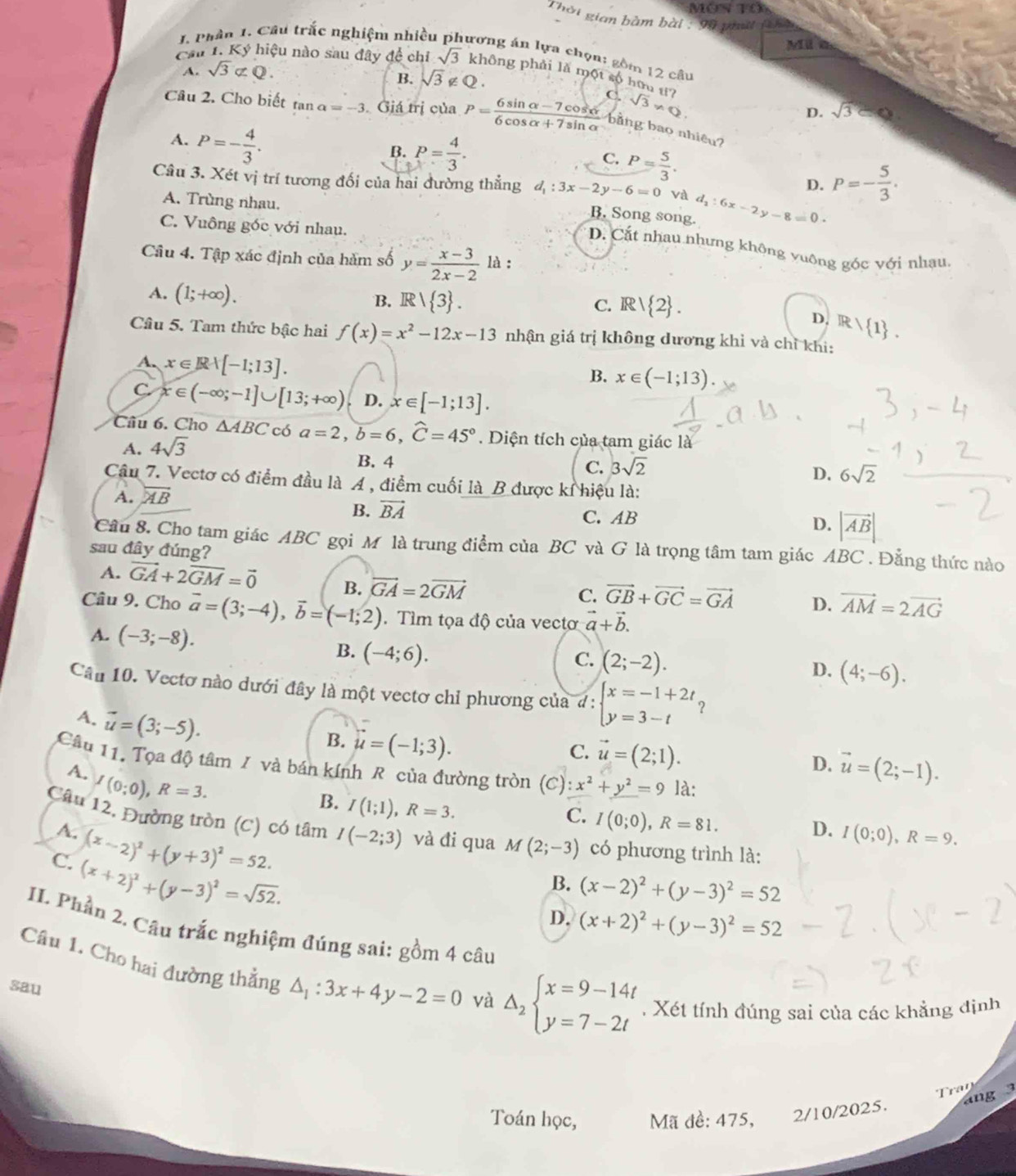 MON Tổ
Thời gian bàm bài : 9ỹ piật (ên
Mila
1. Phân 1. Cầu trắc nghiệm nhiều ương án lựa chọn: gồm 12 câu
A. sqrt(3)not ⊂ Q.
Cầu 1. Ký hiệu nào sau đây đề chỉ sqrt(3) không phải là một số hữu t?
B. sqrt(3)∉ Q.
Câu 2. Cho biết tan alpha =-3 Giá trị của P= (6sin alpha -7cos alpha )/6cos alpha +7sin alpha   C. sqrt(3)!= Q D. sqrt(3)
bằng bao nhiêu?
A. P=- 4/3 .
B. P= 4/3 . C. P= 5/3 .
D. P=- 5/3 .
Câu 3. Xét vị trí tương đối của hai đường thẳng d_1:3x-2y-6=0 và d_2:6x-2y-8=0
A. Trùng nhau.
B. Song song.
C. Vuông góc với nhau.
D. Cất nhau nhưng không vuông góc với nhạu.
Câu 4. Tập xác định của hàm số y= (x-3)/2x-2  là :
A. (1;+∈fty ).
B. R/ 3 . R/ 2 .
C.
D. R/ 1 .
Câu 5. Tam thức bậc hai f(x)=x^2-12x-13 nhận giá trị không dương khỉ và chỉ khi:
A. x∈ Rvee [-1;13].
B. x∈ (-1;13).
C x∈ (-∈fty ;-1]∪ [13;+∈fty ) D. x∈ [-1;13].
Câu 6. Cho △ ABC có a=2,hat b=6,hat C=45°. Diện tích của tam giác là
A. 4sqrt(3)
B. 4
C. 3sqrt(2)
D. 6sqrt(2)
Câu 7. Vectơ có điểm đầu là A , điểm cuối là_B được kỉ hiệu là:
A. overline AB
B. vector BA C. AB D. |vector AB|
Câu 8. Cho tam giác ABC gọi M là trung điểm của BC và G là trọng tâm tam giác ABC . Đẳng thức nào
sau đây đúng?
A. vector GA+2vector GM=vector 0 B. vector GA=2vector GM
C. vector GB+vector GC=vector GA D. vector AM=2vector AG
Câu 9. Cho vector a=(3;-4),vector b=(-1;2). Tìm tọa độ của vectơ vector a+vector b.
A. (-3;-8).
B. (-4;6).
C. (2;-2).
D. (4;-6).
Câu 10. Vectơ nào dưới đây là một vectơ chỉ phương của d: beginarrayl x=-1+2t, y=3-tendarray.
A. vector u=(3;-5).
B. u=(-1;3).
C. vector u=(2;1).
D. vector u=(2;-1).
Câu 11. Tọa độ tâm / và bán kính R của đường tròn (C):x^2+y^2=9 là:
A. I(0;0),R=3.
B. I(1;1),R=3.
C. I(0;0),R=81.
Câu 12. Đường tròn (C) có tâm I(-2;3) và đi qua M(2;-3) có phương trình là:
A. (x-2)^2+(y+3)^2=52.
D. I(0;0),R=9.
C. (x+2)^2+(y-3)^2=sqrt(52).
B. (x-2)^2+(y-3)^2=52
D. (x+2)^2+(y-3)^2=52
IL. Phần 2. Câu trắc nghiệm đúng sai: gồm 4 câu
Câu 1. Cho hai đường thằng △ _1:3x+4y-2=0 và Delta _2beginarrayl x=9-14t y=7-2tendarray.. Xét tính đúng sai của các khẳng định
sau
ran
ang 3
Toán học, Mã đề: 475, 2/10/2025.