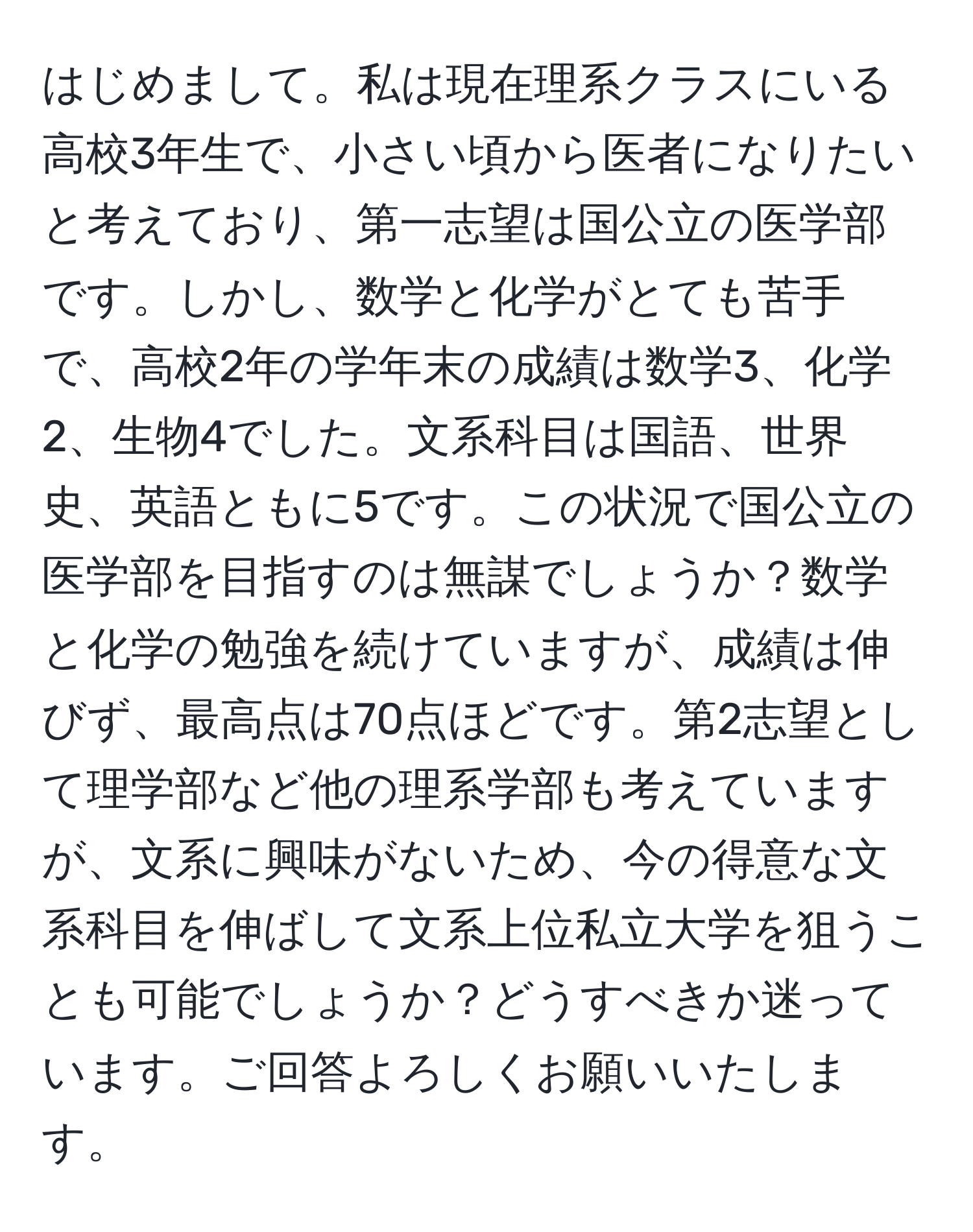 はじめまして。私は現在理系クラスにいる高校3年生で、小さい頃から医者になりたいと考えており、第一志望は国公立の医学部です。しかし、数学と化学がとても苦手で、高校2年の学年末の成績は数学3、化学2、生物4でした。文系科目は国語、世界史、英語ともに5です。この状況で国公立の医学部を目指すのは無謀でしょうか？数学と化学の勉強を続けていますが、成績は伸びず、最高点は70点ほどです。第2志望として理学部など他の理系学部も考えていますが、文系に興味がないため、今の得意な文系科目を伸ばして文系上位私立大学を狙うことも可能でしょうか？どうすべきか迷っています。ご回答よろしくお願いいたします。