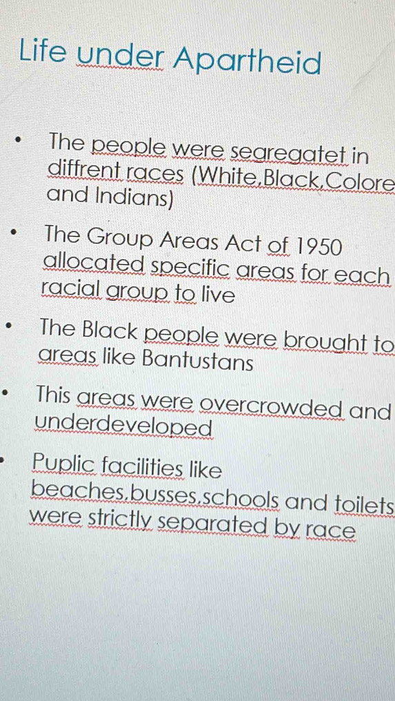 Life under Apartheid 
The people were searegatet in 
diffrent races (White,Black,Colore 
and Indians) 
The Group Areas Act of 1950 
allocated specific areas for each 
racial group to live 
The Black people were brought to 
areas like Bantustans 
This areas were overcrowded and 
underdeveloped 
Puplic facilities like 
beaches,busses,schools and toilets 
were strictly separated by race