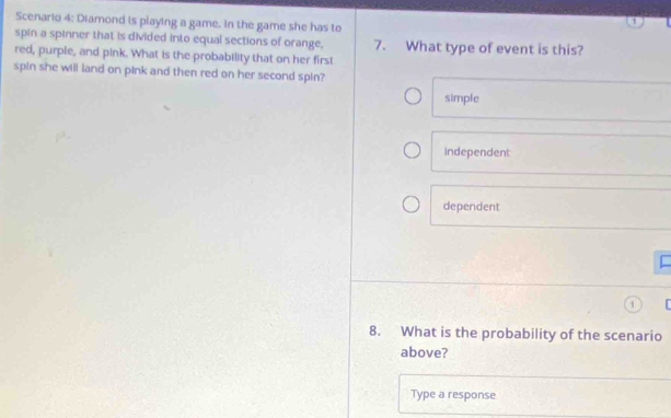 Scenario 4: Diamond is playing a game. in the game she has to
spin a spinner that is divided into equal sections of orange, 7. What type of event is this?
red, purple, and pink. What is the probability that on her first
spin she will land on pink and then red on her second spin?
simple
Independent
dependent
8. What is the probability of the scenario
above?
Type a response