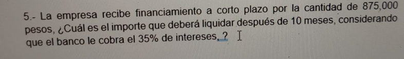 5.- La empresa recibe financiamiento a corto plazo por la cantidad de 875,000
pesos, ¿Cuál es el importe que deberá liquidar después de 10 meses, considerando 
que el banco le cobra el 35% de intereses. ?