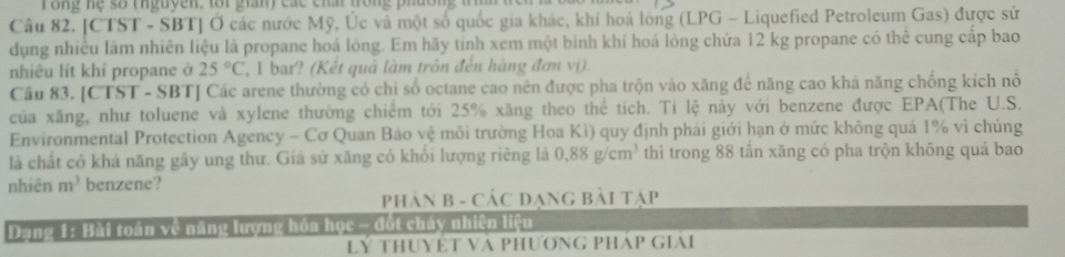 rong he so theuyen, tor giany các chat trong phdon 
Câu 82. [CTST - SBT] Ở các nước Mỹ, Úc và một số quốc gia khác, khí hoá lòng (LPG - Liquefied Petroleum Gas) được sử 
dụng nhiều lám nhiên liệu là propane hoá lỏng. Em hãy tính xem một bình khi hoá lòng chứa 12 kg propane có thể cung cấp bao 
nhiêu lít khí propane ở 25°C , 1 bar? (Kết quả làm tròn đến hàng đơn vị). 
Câu 83. [CTST - SBT] Các arene thường có chi số octane cao nên được pha trộn vào xăng để năng cao khá năng chống kích nổ 
của xăng, như toluene và xylene thường chiếm tới 25% xăng theo thể tích. Tỉ lệ này với benzene được EPA(The U.S. 
Environmental Protection Agency - Cơ Quan Bảo vệ môi trường Hoa Ki) quy định phải giới hạn ở mức không quá 1% vì chúng 
là chất có khả năng gây ung thư. Giả sử xăng có khổi lượng riêng là 0.88g/cm^3 thì trong 88 tần xăng có pha trộn không quá bao 
nhiên m^3 benzene? 
PHảN B - CÁC ĐạNG Bài tập 
Dang 1: Bài toán về năng lượng hóa học - đốt cháy nhiên liệu 
LY THUYÊT Và PHƯƠNG PHÁP GIAI