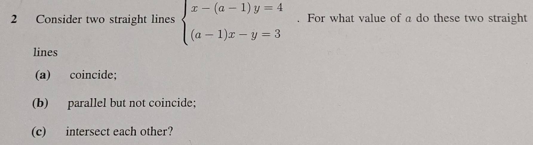 Consider two straight lines beginarrayl x-(a-1)y=4 (a-1)x-y=3endarray.. For what value of a do these two straight 
lines 
(a) coincide; 
(b) parallel but not coincide; 
(c) intersect each other?