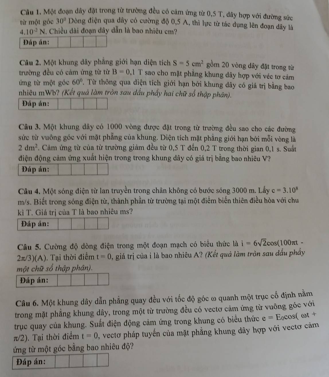 Một đoạn dây đặt trong từ trường đều có cảm ứng từ 0,5 T, dây hợp với đường sức
từ một góc 30° Dòng điện qua dây có cường độ 0,5 A, thì lực từ tác dụng lên đoạn dây là
4.10^(-2)N. Chiều dài đoạn dây dẫn là bao nhiêu cm?
Đáp án:
Câu 2. Một khung dây phẳng giới hạn diện tích S=5cm^2 gồm 20 vòng dây đặt trong từ
trường đều có cảm ứng từ từ B=0 ,1 T sao cho mặt phẳng khung dây hợp với véc tơ cảm
ứng từ một góc 60°.  Từ thông qua diện tích giới hạn bởi khung dây có giá trị bằng bao
nhiêu mWb? (Kết quả làm tròn sau dấu phầy hai chữ số thập phân).
Đáp án:
Câu 3. Một khung dây có 1000 vòng được đặt trong từ trường đều sao cho các đường
sức từ vuông góc với mặt phẳng của khung. Diện tích mặt phẳng giới hạn bởi mỗi vòng là
2dm^2. Cảm ứng từ của từ trường giảm đều từ 0,5 T đến 0,2 T trong thời gian 0,1 s. Suất
điện động cảm ứng xuất hiện trong trong khung dây có giá trị bằng bao nhiêu V?
Đáp án:
Câu 4. Một sóng điện từ lan truyền trong chân không có bước sóng 3000 m. Lấy c=3.10^8
m/s. Biết trong sóng điện từ, thành phần từ trường tại một điểm biến thiên điều hòa với chu
kì T. Giá trị của T là bao nhiêu ms?
Đáp án:
Câu 5. Cường độ dòng điện trong một đoạn mạch có biểu thức là i=6sqrt(2)cos (100π t-
2π/3)(A). Tại thời điểm t=0 , giá trị của i là bao nhiêu A? (Kết quả làm tròn sau dấu phẩy
một chữ số thập phân).
Đáp án:
Câu 6. Một khung dây dẫn phẳng quay đều với tốc độ góc ω quanh một trục cố định nằm
trong mặt phẳng khung dây, trong một từ trường đều có vectơ cảm ứng từ vuông góc với
trục quay của khung. Suất điện động cảm ứng trong khung có biểu thức e=E_0cos (omega t+
π/2). Tại thời điểm t=0 , vectơ pháp tuyến của mặt phẳng khung dây hợp với vectơ cảm
ứng từ một góc bằng bao nhiêu độ?
Đáp án: