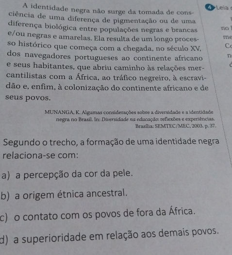 A identidade negra não surge da tomada de cons- Leia
ciência de uma diferença de pigmentação ou de uma
diferença biológica entre populações negras e brancas no
e/ou negras e amarelas. Ela resulta de um longo proces- me
so histórico que começa com a chegada, no século XV, C
dos navegadores portugueses ao continente africano n
e seus habitantes, que abriu caminho às relações mer- 
cantilistas com a África, ao tráfico negreiro, à escravi-
dão e, enfim, à colonização do continente africano e de
seus povos.
MUNANGA, K. Algumas considerações sobre a diversidade e a identidade
negra no Brasil. In: Diversidade na educação: reflexões e experiências.
Brasília: SEMTEC/MEC, 2003. p. 37.
Segundo o trecho, a formação de uma identidade negra
relaciona-se com:
a) a percepção da cor da pele.
b) a origem étnica ancestral.
c) o contato com os povos de fora da África.
d) a superioridade em relação aos demais povos.