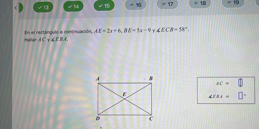 13 14 15 16 18 □ 1 19 
En el rectángulo a continuación, AE=2x+6, BE=5x-9 y ∠ ECB=58°. 
Hallar A C y ∠ EBA.
AC=
∠ EBA= □°