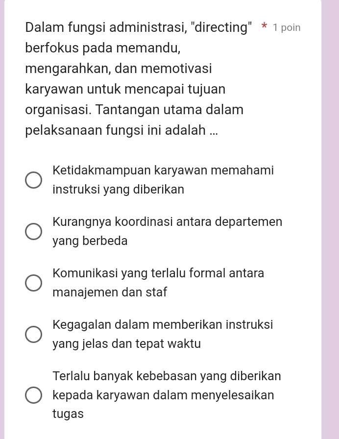 Dalam fungsi administrasi, 'directing" * 1 poin
berfokus pada memandu,
mengarahkan, dan memotivasi
karyawan untuk mencapai tujuan
organisasi. Tantangan utama dalam
pelaksanaan fungsi ini adalah ...
Ketidakmampuan karyawan memahami
instruksi yang diberikan
Kurangnya koordinasi antara departemen
yang berbeda
Komunikasi yang terlalu formal antara
manajemen dan staf
Kegagalan dalam memberikan instruksi
yang jelas dan tepat waktu
Terlalu banyak kebebasan yang diberikan
kepada karyawan dalam menyelesaikan
tugas