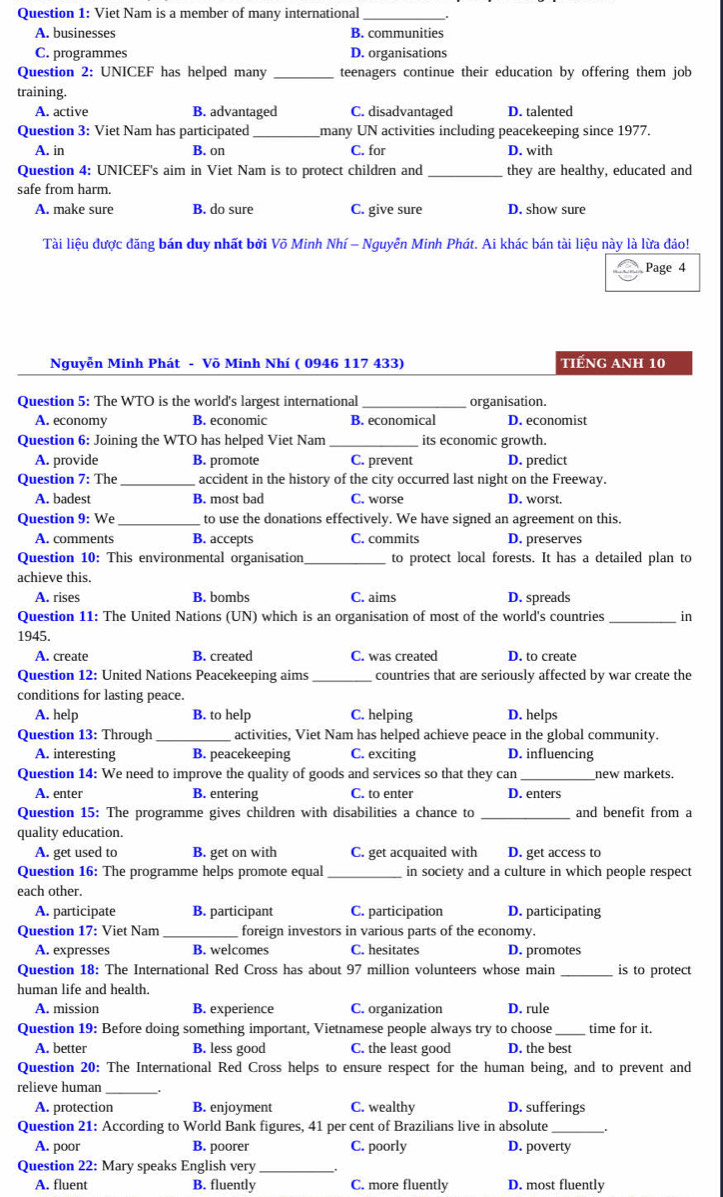 Viet Nam is a member of many international_
A. businesses B. communities
C. programmes D. organisations
Question 2: UNICEF has helped many _teenagers continue their education by offering them job
training.
A. active B. advantaged C. disadvantaged D. talented
Question 3: Viet Nam has participated_ many UN activities including peacekeeping since 1977.
A. in B. on C. for D. with
Question 4: UNICEF's aim in Viet Nam is to protect children and _they are healthy, educated and
safe from harm.
A. make sure B. do sure C. give sure D. show sure
Tài liệu được đăng bán duy nhất bởi Võ Minh Nhí - Nguyễn Minh Phát. Ai khác bán tài liệu này là lừa đảo!
Page 4
Nguyễn Minh Phát - Võ Minh Nhí ( 0946 117 433) tiếng anh 10
Question 5: The WTO is the world's largest international _organisation.
A. economy B. economic B. economical D. economist
Question 6: Joining the WTO has helped Viet Nam _its economic growth.
A. provide B. promote C. prevent D. predict
Question 7: The _accident in the history of the city occurred last night on the Freeway.
A. badest B. most bad C. worse D. worst.
Question 9: We _to use the donations effectively. We have signed an agreement on this.
A. comments B. accepts C. commits D. preserves
Question 10: This environmental organisation to protect local forests. It has a detailed plan to
achieve this.
A. rises B. bombs C. aims D. spreads
Question 11: The United Nations (UN) which is an organisation of most of the world's countries _in
1945.
A. create B. created C. was created D. to create
Question 12: United Nations Peacekeeping aims _countries that are seriously affected by war create the
conditions for lasting peace.
A. help B. to help C. helping D. helps
Question 13: Through _activities, Viet Nam has helped achieve peace in the global community.
A. interesting B. peacekeeping C. exciting D. influencing
_
Question 14: We need to improve the quality of goods and services so that they can new markets.
A. enter B. entering C. to enter D. enters
Question 15: The programme gives children with disabilities a chance to _and benefit from a
quality education.
A. get used to B. get on with C. get acquaited with D. get access to
Question 16: The programme helps promote equal_ in society and a culture in which people respect
each other.
A. participate B. participant C. participation D. participating
Question 17: Viet Nam_ foreign investors in various parts of the economy.
A. expresses B. welcomes C. hesitates D. promotes
Question 18: The International Red Cross has about 97 million volunteers whose main is to protect
human life and health.
A. mission B. experience C. organization D. rule
Question 19: Before doing something important, Vietnamese people always try to choose_ time for it.
A. better B. less good C. the least good D. the best
Question 20: The International Red Cross helps to ensure respect for the human being, and to prevent and
relieve human
A. protection B. enjoyment C. wealthy D. sufferings
Question 21: According to World Bank figures, 41 per cent of Brazilians live in absolute_
A. poor B. poorer C. poorly D. poverty
Question 22: Mary speaks English very_
A. fluent B. fluently C. more fluently D. most fluently