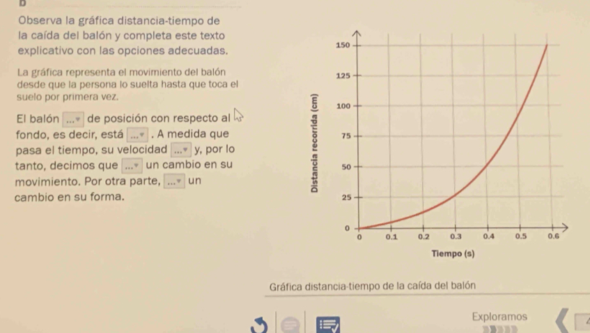 Observa la gráfica distancia-tiempo de 
la caída del balón y completa este texto 
explicativo con las opciones adecuadas. 
La gráfica representa el movimiento del balón 
desde que la persona lo suelta hasta que toca el 
suelo por primera vez. 
El balón _de posición con respecto al 
fondo, es decir, está _. A medida que 
pasa el tiempo, su velocidad y, por lo 
tanto, decimos que _un cambio en su 
movimiento. Por otra parte, _un 
cambio en su forma. 
Gráfica distancia-tiempo de la caída del balón 
Exploramos