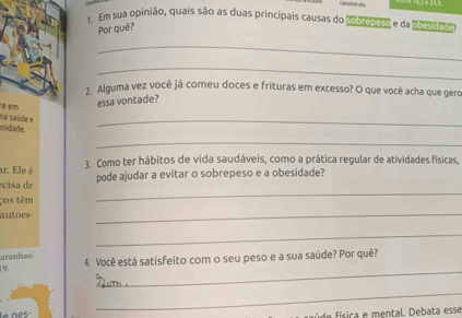 Crestend ats 
Em sua opinião, quais são as duas principais causas do Pobrepeso e da obesades 
Por quê? 
_ 
_ 
2 Alguma vez você já comeu doces e frituras em excesso? O que você acha que gero 
re em 
essa vontade? 
ridade. na saúde e 
_ 
_ 
ar. Ele é 3. Como ter hábitos de vida saudáveis, como a prática regular de atividades físicas, 
écisa de pode ajudar a evitar o sobrepeso e a obesidade? 
ços têm 
_ 
autoes- 
_ 
_ 
aranhao/ 
_ 
|9. 4. Você está satisfeito com o seu peso e a sua saúde? Por quê? 
_ 
fde física e mental. Debata esse