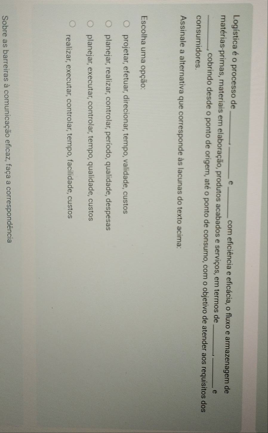 Logística é o processo de __。_ com eficiência e eficácia, o fluxo e armazenagem de
matérias-primas, materiais em elaboração, produtos acabados e serviços, em termos de_
_e
_cobrindo desde o ponto de origem, até o ponto de consumo, com o objetivo de atender aos requisitos dos
consumidores.
Assinale a alternativa que corresponde às lacunas do texto acima:
Escolha uma opção:
projetar, efetuar, direcionar, tempo, validade, custos
planejar, realizar, controlar, período, qualidade, despesas
planejar, executar, controlar, tempo, qualidade, custos
realizar, executar, controlar, tempo, facilidade, custos
Sobre as barreiras à comunicação eficaz, faça a correspondência