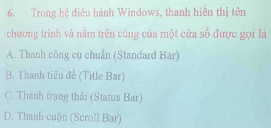 Trong hệ điều hành Windows, thanh hiển thị tên
chương trình và nằm trên cùng của một cửa số được gọi là
A. Thanh công cụ chuẩn (Standard Bar)
B. Thanh tiêu đề (Title Bar)
C. Thanh trạng thái (Status Bar)
D. Thanh cuộn (Scroll Bar)