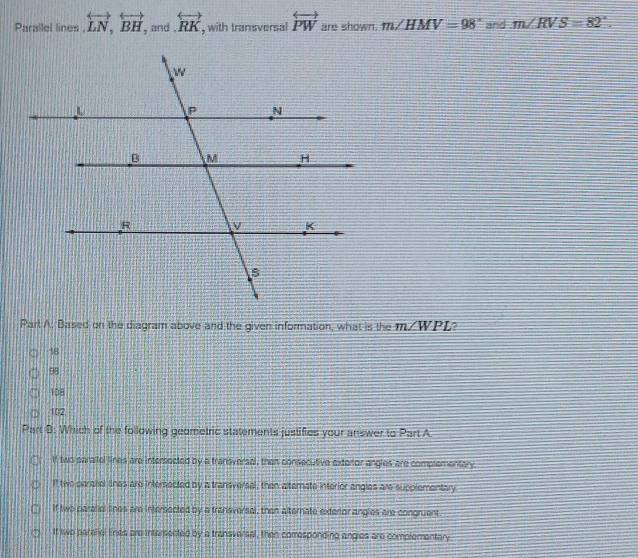 Parallel lines . overleftrightarrow LN, overleftrightarrow BH , and overleftrightarrow RK , with transversal overleftrightarrow PW are shown. m∠ HMV=98° and m∠ RVS=82°. 
Part A. Based on the diagram above and the given information, what is the m∠ WPL
18
98
108
102
Part B: Which of the following geometric statements justifies your answer to Part A
If two paraifel lines are intersected by a transversal, then consecutive exteror angles are complementary
lf two paraliel lines are intersected by a transversal, then alternate interior angles are supplementary
If two paralial lines are intersected by a transversal, then alternate exterior angles are congruent
If two paralial Enes are intersected by a transversal, then comresponding angles are complementary