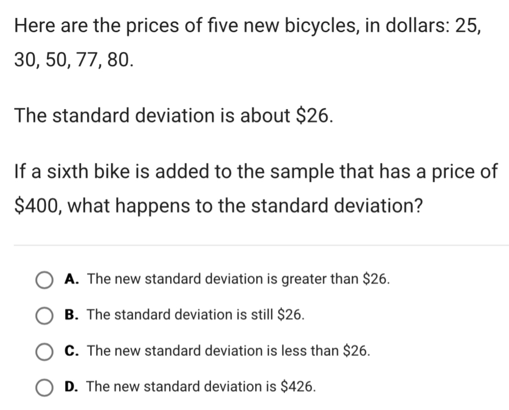 Here are the prices of five new bicycles, in dollars: 25,
30, 50, 77, 80.
The standard deviation is about $26.
If a sixth bike is added to the sample that has a price of
$400, what happens to the standard deviation?
A. The new standard deviation is greater than $26.
B. The standard deviation is still $26.
C. The new standard deviation is less than $26.
D. The new standard deviation is $426.