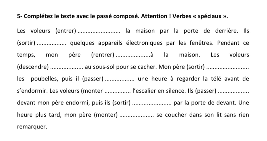 5- Complétez le texte avec le passé composé. Attention ! Verbes « spéciaux ». 
Les voleurs (entrer) _la maison par la porte de derrière. Ils 
(sortir) _quelques appareils électroniques par les fenêtres. Pendant ce 
temps, mon père (rentrer) _là la maison. Les voleurs 
(descendre) _au sous-sol pour se cacher. Mon père (sortir)_ 
les poubelles, puis il (passer) _une heure à regarder la télé avant de 
s’endormir. Les voleurs (monter _l’escalier en silence. Ils (passer)_ 
devant mon père endormi, puis ils (sortir) _par la porte de devant. Une 
heure plus tard, mon père (monter) _se coucher dans son lit sans rien 
remarquer.