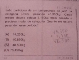 1T_030252
João participou de um campeonato de judò na
categoria juvenil. pesanso 45.350kg. Cinco
meses depois estava 3.150kg mais pesado e
precisou mudar de catsgoilia. Quanto ele estava
pesando nesse periodc
(A) 14.250kg
(B) 40.850kg
(B) 48.500kg
(D) 76.450kg
02 17_ 010668