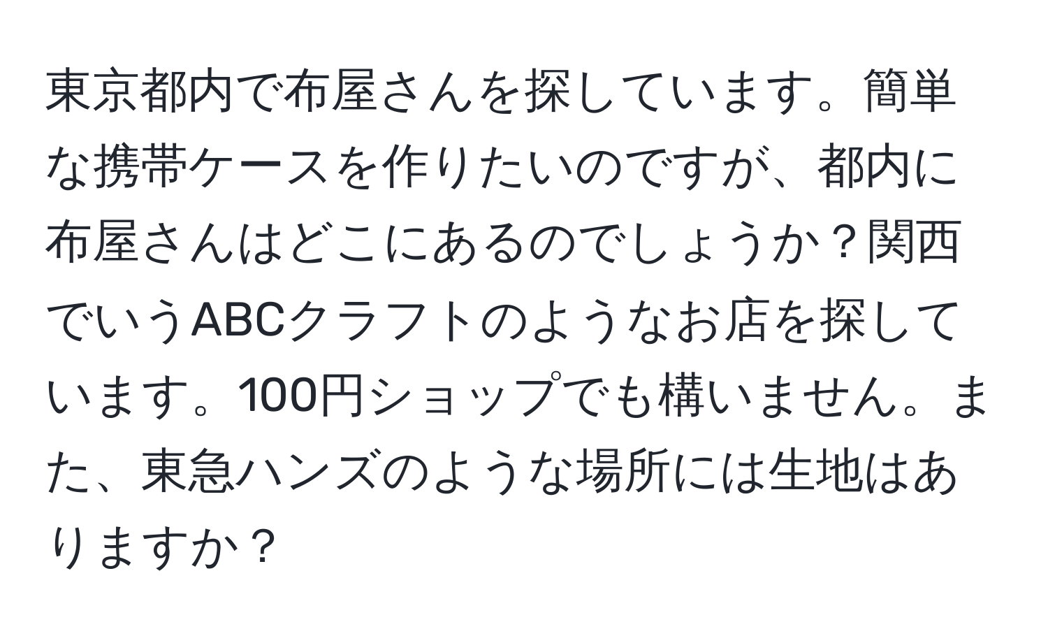 東京都内で布屋さんを探しています。簡単な携帯ケースを作りたいのですが、都内に布屋さんはどこにあるのでしょうか？関西でいうABCクラフトのようなお店を探しています。100円ショップでも構いません。また、東急ハンズのような場所には生地はありますか？