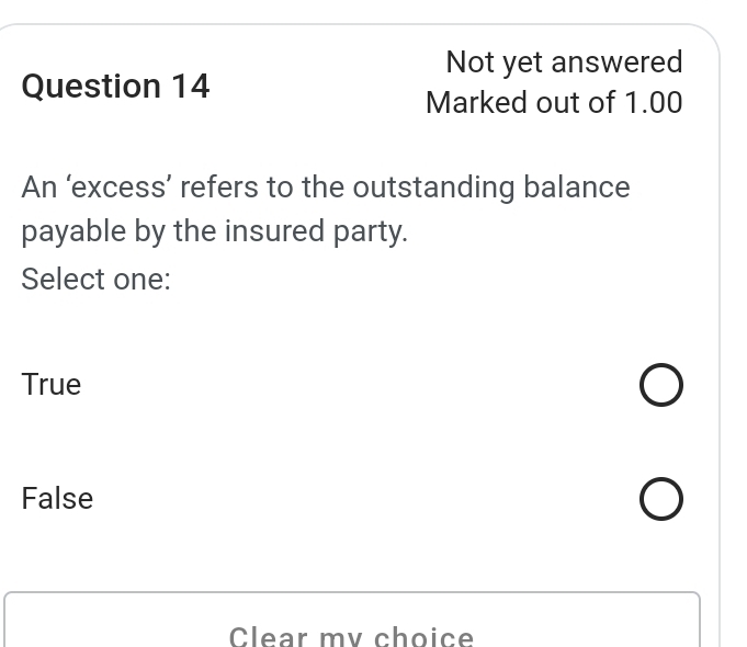 Not yet answered
Question 14
Marked out of 1.00
An ‘excess’ refers to the outstanding balance
payable by the insured party.
Select one:
True
False
Clear mv choice