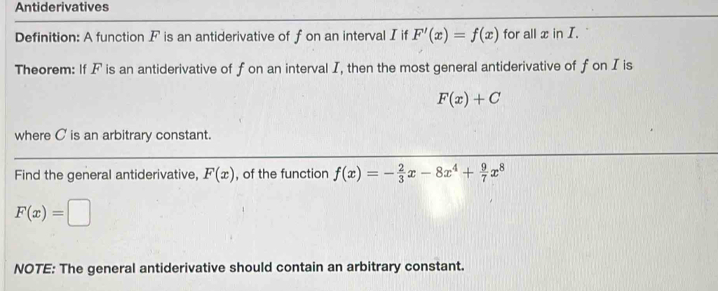 Antiderivatives 
Definition: A function F is an antiderivative of f on an interval I if F'(x)=f(x) for all x in I. 
Theorem: If F is an antiderivative of f on an interval I, then the most general antiderivative of f on I is
F(x)+C
where C is an arbitrary constant. 
Find the general antiderivative, F(x) , of the function f(x)=- 2/3 x-8x^4+ 9/7 x^8
F(x)=□
NOTE: The general antiderivative should contain an arbitrary constant.