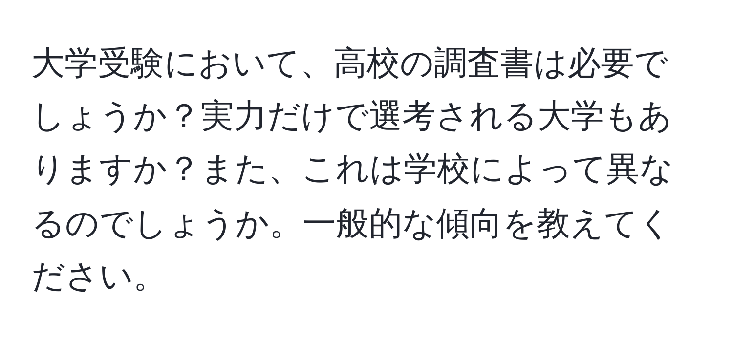 大学受験において、高校の調査書は必要でしょうか？実力だけで選考される大学もありますか？また、これは学校によって異なるのでしょうか。一般的な傾向を教えてください。