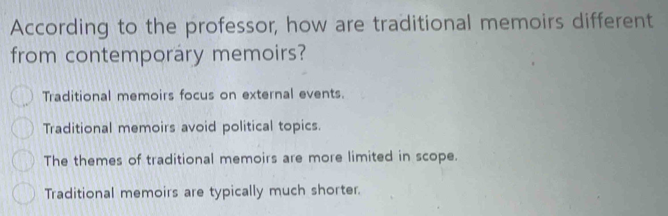 According to the professor, how are traditional memoirs different
from contemporary memoirs?
Traditional memoirs focus on external events.
Traditional memoirs avoid political topics.
The themes of traditional memoirs are more limited in scope.
Traditional memoirs are typically much shorter.