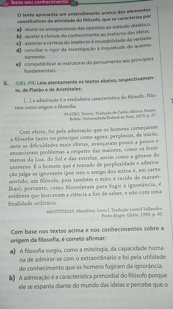 Teste seu conhecimento
O texto apresenta um entendimento acerca dos elementos
constitutivos da atividade do filósofo, que se caracteriza por
a) reunir os antagonismos das opiniões ao método dialético.
b) ajustar a clareza do conhecimento ao inatismo das ideias.
c) associar a certeza do intelecto à imutabilidade da verdade.
d) conciliar o rigor da investigação à inquietude do questio-
namento.
e) compatibilizar as estruturas do pensamento aos princípios
fundamentais.
6. (UEL-PR) Leia atentamente os textos abaixo, respectivamen-
te, de Platão e de Aristóteles:
[...] a admiração é a verdadeira característica do filósofo. Não
tem outra origem a filosofia.
PLATÃO, Teeteto. Tradução de Carlos Alberto Nunes.
Belém: Universidade Federal do Pará, 1973. p. 37.
Com efeito, foi pela admiração que os homens começaram
a filosofar tanto no princípio como agora; perplexos, de início,
ante as dificuldades mais óbvias, avançaram pouco a pouco e
enunciaram problemas a respeito das maiores, como os fenô-
menos da Lua, do Sol e das estrelas, assim como a gênese do
universo. E o homem que é tomado de perplexidade e admira-
ção julga-se ignorante (por isso o amigo dos mitos é, em certo
sentido, um filósofo, pois também o mito é tecido de maravi-
lhas); portanto, como filosofavam para fugir à ignorância, é
evidente que buscavam a ciência a fim de saber, e não com uma
finalidade utilitária.
ARISTÓTELES. Metafísica. Livro I. Tradução Leonel Vallandro.
Porto Alegre: Globo, 1969. p. 40.
Com base nos textos acima e nos conhecimentos sobre a
origem da filosofia, é correto afirmar:
a) A filosofia surgiu, como a mitologia, da capacidade huma-
na de admirar-se com o extraordinário e foi pela utilidade
do conhecimento que os homens fugiram da ignorância.
b) A admiração é a característica primordial do filósofo porque
ele se espanta diante do mundo das ideias e percebe que o