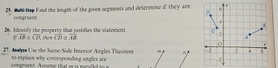 Mat step Find the length of the given segments and determine if they are 6 y
D
congruent.
4
B
26. Identify the property that justifies the statement.
-2
overline AB≌ overline CD then overline CD≌ overline AB A
C X
27. Anh Use the Same-Side Interior Angles Theorem m n 2 2 4 6
to explain why corresponding angles are -2
congruent. Assume that o is parallel to n