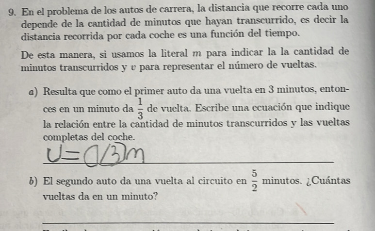 En el problema de los autos de carrera, la distancia que recorre cada uno 
depende de la cantidad de minutos que hayan transcurrido, es decir la 
distancia recorrida por cada coche es una función del tiempo. 
De esta manera, si usamos la literal m para indicar la la cantidad de 
minutos transcurridos y υ para representar el número de vueltas. 
a) Resulta que como el primer auto da una vuelta en 3 minutos, enton- 
ces en un minuto da  1/3  de vuelta. Escribe una ecuación que indique 
la relación entre la cantidad de minutos transcurridos y las vueltas 
completas del coche. 
_ 
b) El segundo auto da una vuelta al circuito en  5/2 minutos ¿Cuántas 
vueltas da en un minuto? 
_