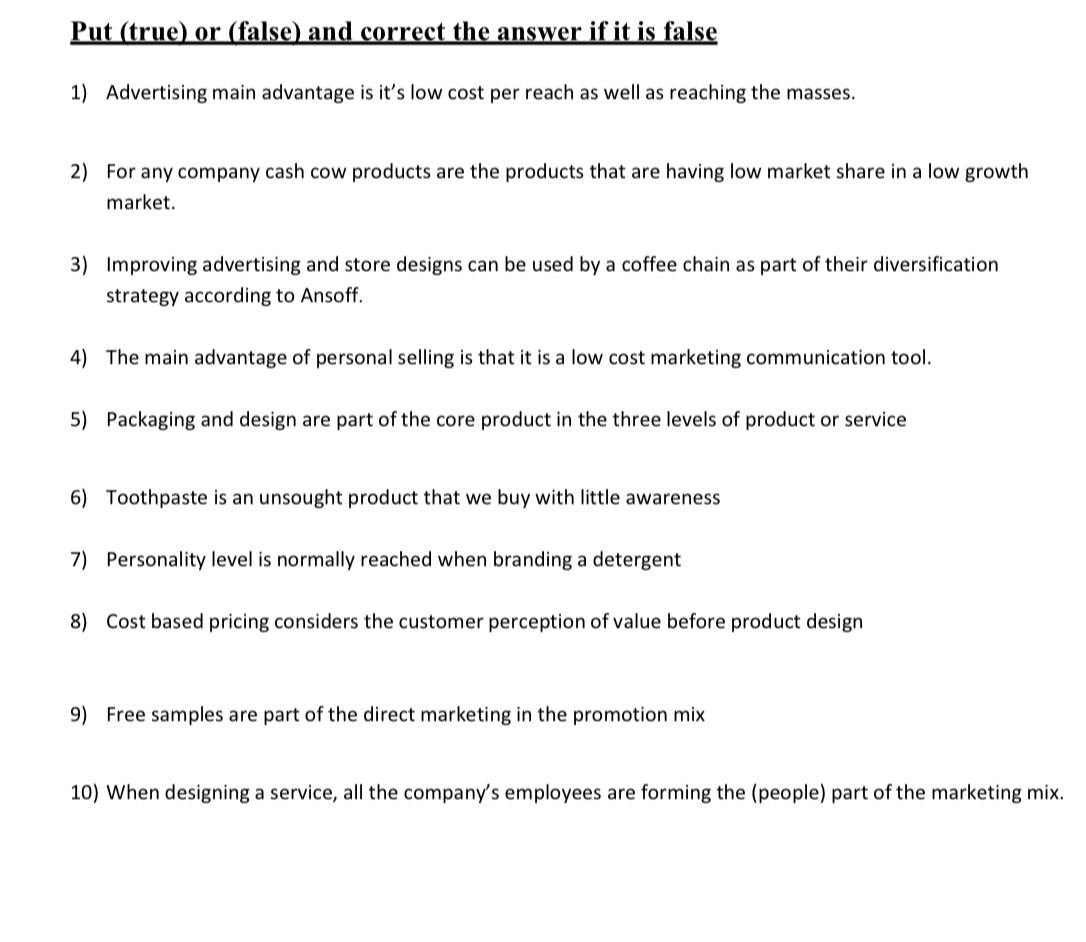 Put (true) or (false) and correct the answer if it is false 
1) Advertising main advantage is it’s low cost per reach as well as reaching the masses. 
2) For any company cash cow products are the products that are having low market share in a low growth 
market. 
3) Improving advertising and store designs can be used by a coffee chain as part of their diversification 
strategy according to Ansoff. 
4) The main advantage of personal selling is that it is a low cost marketing communication tool. 
5) Packaging and design are part of the core product in the three levels of product or service 
6) Toothpaste is an unsought product that we buy with little awareness 
7) Personality level is normally reached when branding a detergent 
8) Cost based pricing considers the customer perception of value before product design 
9) Free samples are part of the direct marketing in the promotion mix 
10) When designing a service, all the company’s employees are forming the (people) part of the marketing mix.